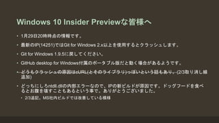Windows 10 Insider Previewな皆様へ
• 1月29日20時時点の情報です。
• 最新のIP(14251)ではGit for Windows 2.x以上を使用するとクラッシュします。
• Git for Windows 1.9.5に戻してください。
• GitHub desktop for Windows付属のポータブル版だと動く場合があるようです。
• どうもクラッシュの原因はcURL(とそのライブラリ)っぽいという話もあり。(2/3取り消し線
追加)
• どっちにしろntdll.dllの内部エラーなので、IPの新ビルドが原因です。ドッグフードを食べ
るとお腹を壊すこともあるという事で。ありがとうございました。
• 2/3追記。MS社内ビルドでは改善している模様
 