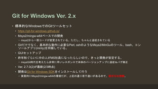 Git for Windows Ver. 2.x
• 標準的なWindowsでのGitツールセット
• https://git-for-windows.github.io/
• Msys2/mingw-w64ベースでの開発
• msys2から一部コードが変更されている。ただし、ちゃんと追従されている
• Gitだけでなく、基本的な動作に必要なPerl, sshのようなMsys2/MinGuのツール、bash、コン
ソールアプリ(minty)を同梱している。
• GUIセットアップ
• 昨年秋ぐらいに中の人がMS社員になったらしいので、きっと開発が安定する。
• msysGit時代を考えたら非常に早いレスポンスで本体のバージョンアップに追従＆バグ修正
• Ver. 2.7.0(2)が最新(2/3時点)
• 開発はGit for Windows SDKをインストールして行う
• 実質的にMsys2/mingw-w64の環境だが、上記の通り若干違いがあるので、混ぜるな危険。
 