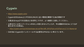 Cygwin
• https://www.cygwin.com/
• CygwinはWindows上にPOSIX/LINUXに近い環境を構築する為の環境です
• 注意点はmsys2での注意点とほぼ同じですが、より厳密に注意してください。
• 以前はだいぶ古いバージョンのGitしか使えませんでしたが、今は最新のGit(Ver. 2.7.0)が
使えます(1/23時点)。
• https://cygwin.com/cgi-bin2/package-cat.cgi?file=x86_64%2Fgit-cvs%2Fgit-cvs-2.7.0-1&grep=git
• Gitの為にCygwinをインストールする必要性は今はないと考えています。
 