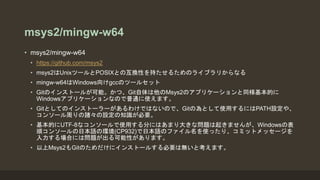 msys2/mingw-w64
• msys2/mingw-w64
• https://github.com/msys2
• msys2はUnixツールとPOSIXとの互換性を持たせるためのライブラリからなる
• mingw-w64はWindows向けgccのツールセット
• Gitのインストールが可能。かつ、Git自体は他のMsys2のアプリケーションと同様基本的に
Windowsアプリケーションなので普通に使えます。
• Gitとしてのインストーラーがあるわけではないので、Gitの為として使用するにはPATH設定や、
コンソール周りの諸々の設定の知識が必要。
• 基本的にUTF-8なコンソールで使用する分にはあまり大きな問題は起きませんが、Windowsの表
順コンソールの日本語の環境(CP932)で日本語のファイル名を使ったり、コミットメッセージを
入力する場合には問題が出る可能性があります。
• 以上Msys2もGitのためだけにインストールする必要は無いと考えます。
 