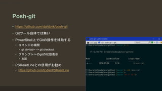 Posh-git
• https://github.com/dahlbyk/posh-git
• Gitツール自体では無い
• PowerShell上でGitの操作を補助する
• コマンドの補間
• git ch<tab> --> git checkout
• プロンプトへのgitの状態表示
• 右図
• PSReadLineとの併用がお勧め
• https://github.com/lzybkr/PSReadLine
git ch<tab> --> git checkout
 