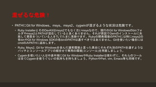 混ぜるな危険！
• PATHにGit for Windows、msys、msys2、cygwinが混ざるような状況は危険です。
• Ruby InstallerとそのDevKitはmsys2でもなく古いmsysなので、現行のGit for Windowsのbinフォ
ルダやmsys2とPATHが混在していると良くありません。それが原因でGemのインストールに失
敗して悪態をついている人をTLでたまに見掛けます。Rubyの開発環境のPATHには特にmsys2の
各binやGit for Windows SDKの各binのPATHは通すべきではありません。Gitを使いたい場合には
cmdのみPATHに追加します。
• Ruby, Msys2, Git for Windowsを含んだ通常環境と言った具合にそれぞれ別のPATHを通すような
バッチとコンソールアプリの組合せで専用の環境(コンソール)を用意しましょう。
• Cygwinを使いたい人は中途半端にGit for WindowsやRuby Installerは使わずに、それらのツール
は全てCygwinを使うぐらいの気持ちを持ちましょう。PythonやPerl, vim, Emacs等も同様です。
 