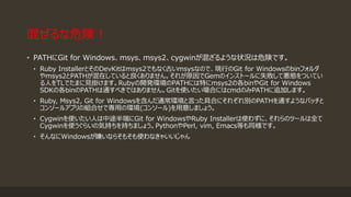 混ぜるな危険！
• PATHにGit for Windows、msys、msys2、cygwinが混ざるような状況は危険です。
• Ruby InstallerとそのDevKitはmsys2でもなく古いmsysなので、現行のGit for Windowsのbinフォルダ
やmsys2とPATHが混在していると良くありません。それが原因でGemのインストールに失敗して悪態をついてい
る人をTLでたまに見掛けます。Rubyの開発環境のPATHには特にmsys2の各binやGit for Windows
SDKの各binのPATHは通すべきではありません。Gitを使いたい場合にはcmdのみPATHに追加します。
• Ruby, Msys2, Git for Windowsを含んだ通常環境と言った具合にそれぞれ別のPATHを通すようなバッチと
コンソールアプリの組合せで専用の環境(コンソール)を用意しましょう。
• Cygwinを使いたい人は中途半端にGit for WindowsやRuby Installerは使わずに、それらのツールは全て
Cygwinを使うぐらいの気持ちを持ちましょう。PythonやPerl, vim, Emacs等も同様です。
• そんなにWindowsが嫌いならそもそも使わなきゃいいじゃん
 