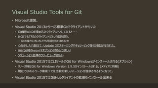 Visual Studio Tools for Git
• Microsoft謹製。
• Visual Studio 2013から一応標準Gitでクライアントが付いた
• Git単独のIDE埋め込みクライアントとしてみると・・・
• あくまでもTFSのクライアントだという割り切り。
• Gitの操作にオレオレTFS用語を当てはめるとか
• 心を少し入れ替えて、Update 3でステージングやチェリーピック等の対応が行われた。
• merge時の—no-ffオプション対応して欲しい
• ソリューション全体のツリービューが欲しい
• Visual Studio 2015ではCLIツールのGit for Windowsがインストールされる(オプション)
• リリース時はGit for Windows Version 1.9.5がインストールされる。(メディアに同梱)
• 現在ではネットワーク環境下では比較的新しいバージョンが提供されるようになった。
• Visual Studio 2015ではGitHubクライアントの拡張もインストール出来る
 