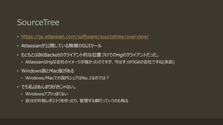 SourceTree
• https://ja.atlassian.com/software/sourcetree/overview/
• Atlassianが公開している無償のGUIツール
• もともとはBitBacketのクライアント的な位置づけでのHgのクライアントだった。
• AtlassianはHgな会社のイメージが強かったのですが、今はすっかりGitの会社ですね(余談)
• Windows版とMac版がある
• Windows/Macでの国内シェアはNo.1なのでは？
• でも私はあんまり好きじゃない。
• Windowsアプリっぽくない
• 自分が共有レポジトリを作ったり、管理する側だっていうのも有る
 