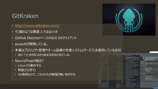 GitKraken
• http://www.gitkraken.com/
• タコ猫のような異星人ではなくイカ
• GitHub ElectronベースのGUI Gitクライアント
• axosoftが開発している。
• 本業はプロジェクト管理やチーム協業の支援システム(サービス)を提供している会社
• あれ？どっか同じAから始まる会社と似ている。
• SourceTreeの競合?
• Linuxでも動作する
• 軽量(だと思う)
• Git専用なので、こちらの方が無理が無い気がする
 