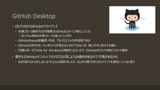 GitHub Desktop
• GitではなくGitHubのクライアント
• 作業フロー(操作方法や感覚)もGitHubフローに特化している
• Git Flow等他の作業フローでは使いにくいと思う
• GitHubのissue等確認・作成、プルリクエストの作成等できる
• GitHub以外のリモートレポジトリが使えないわけでもないが、使いやすいわけでも無い
• 付属のポータブルGit for Windowsが微妙に古かったり、GitHubのビルドの物だったりで微妙
• 意外とGitHubメインの人でもVSTGと同じような傾向があるので不満があるかも
• あまり深くGitっぽくしないようにGuiの設計をしたり、Guiから発行されるのコマンドを選定していると思う
 