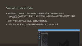 Visual Studio Code
• MSが提供しているGitHub Electronベースの高機能エディタ（IDEまではいかない）
• Azure Web Appで使われているオンラインのIDEライクなツールであるMonacoをデスクトップで使用できるよう
にした感じのもの
• GitクライアントしてはVisual Studio 2015より機能が高い
• ただし、そのために使うというほどGitの機能が高機能なわけではないので注意
 