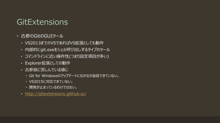 GitExtensions
• 古参のGitのGUIツール
• VS2013までのVSであればVS拡張としても動作
• 内部的にgit.exeをシェル呼び出しするタイプのツール
• コマンドラインに近い操作性(つまり設定項目が多い)
• Explorer拡張としての動作
• 古参故に苦しんでいる感じ
• Git for Windowsのアップデートになかなか追従できていない。
• VS2015に対応できていない。
• 開発が止まっているわけではない。
• http://gitextensions.github.io/
 