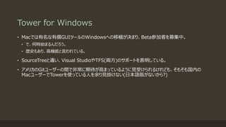 Tower for Windows
• Macでは有名な有償GUIツールのWindowsへの移植が決まり、Beta参加者を募集中。
• で、何時始まるんだろう。
• 歴史もあり、高機能と言われている。
• SourceTreeと違い、Visual StudioやTFS(両方)のサポートを表明している。
• アメリカのGitユーザーの間で非常に期待が高まっているように見受けられるけれども、そもそも国内の
MacユーザーでTowerを使っている人を余り見掛けない(日本語版がないから?)
 