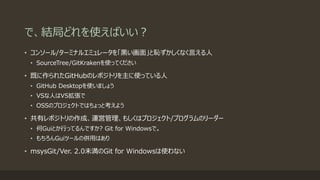 で、結局どれを使えばいい？
• コンソール/ターミナルエミュレータを「黒い画面」と恥ずかしくなく言える人
• SourceTree/GitKrakenを使ってください
• 既に作られたGitHubのレポジトリを主に使っている人
• GitHub Desktopを使いましょう
• VSな人はVS拡張で
• OSSのプロジェクトではちょっと考えよう
• 共有レポジトリの作成、運営管理、もしくはプロジェクト/プログラムのリーダー
• 何Guiとか行ってるんですか? Git for Windowsで。
• もちろんGuiツールの併用はあり
• msysGit/Ver. 2.0未満のGit for Windowsは使わない
 