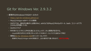 Git for Windows Ver. 2.9.3.2
• 標準的なWindowsでのGitツールセット
• https://git-for-windows.github.io/
• Msys2/mingw-w64ベースでの開発
• Gitだけでなく、基本的な動作に必要なPerl, sshのようなMsys2/MinGuのツール、bash、コンソールアプリ
(minty)を同梱している。
• GUIセットアップ
• 昨年秋ぐらいに中の人がMS社員になったらしいので、きっと開発が安定する。
• msysGit時代を考えたら非常に早いレスポンスで本体のバージョンアップに追従＆バグ修正
• 開発はGit for Windows SDKをインストールして行う
• 実質的にMsys2/mingw-w64の環境だが、上記の通り若干違いがあるので、混ぜるな危険。
 