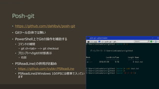 Posh-git
• https://github.com/dahlbyk/posh-git
• Gitツール自体では無い
• PowerShell上でGitの操作を補助する
• コマンドの補間
• git ch<tab> --> git checkout
• プロンプトへのgitの状態表示
• 右図
• PSReadLineとの併用がお勧め
• https://github.com/lzybkr/PSReadLine
• PSReadLineはWindows 10のPSには標準で入ってい
ます
git ch<tab> --> git checkout
 