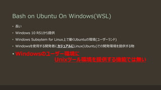 Bash on Ubuntu On Windows(WSL)
• 長い
• Windows 10 RS1から提供
• Windows Subsytem for Linux上で動くUbuntuの環境(ユーザーランド)
• Windowsを使用する開発者にカジュアルにLinux(Ubuntu)での開発環境を提供する物
• Windowsのユーザー環境に
Unixツール環境を提供する機能では無い
 