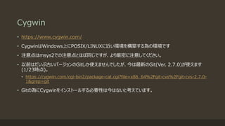 Cygwin
• https://www.cygwin.com/
• CygwinはWindows上にPOSIX/LINUXに近い環境を構築する為の環境です
• 注意点はmsys2での注意点とほぼ同じですが、より厳密に注意してください。
• 以前はだいぶ古いバージョンのGitしか使えませんでしたが、今は最新のGit(Ver. 2.7.0)が使えます
(1/23時点)。
• https://cygwin.com/cgi-bin2/package-cat.cgi?file=x86_64%2Fgit-cvs%2Fgit-cvs-2.7.0-
1&grep=git
• Gitの為にCygwinをインストールする必要性は今はないと考えています。
 