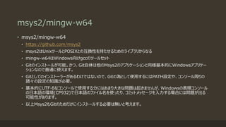 msys2/mingw-w64
• msys2/mingw-w64
• https://github.com/msys2
• msys2はUnixツールとPOSIXとの互換性を持たせるためのライブラリからなる
• mingw-w64はWindows向けgccのツールセット
• Gitのインストールが可能。かつ、Git自体は他のMsys2のアプリケーションと同様基本的にWindowsアプリケー
ションなので普通に使えます。
• Gitとしてのインストーラーがあるわけではないので、Gitの為として使用するにはPATH設定や、コンソール周りの
諸々の設定の知識が必要。
• 基本的にUTF-8なコンソールで使用する分にはあまり大きな問題は起きませんが、Windowsの表順コンソール
の日本語の環境(CP932)で日本語のファイル名を使ったり、コミットメッセージを入力する場合には問題が出る
可能性があります。
• 以上Msys2もGitのためだけにインストールする必要は無いと考えます。
 
