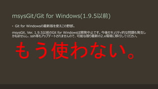 msysGit/Git for Windows(1.9.5以前)
• Git for Windowsの最新版を使えこの野郎。
msysGit、Ver. 1.9.5以前のGit for Windowsは開発中止です。今後セキュリティ的な問題も発生し
かねませんし、ssh等もアップデートされませんので、可能な限り最新の2.x環境に移行してください。
もう使わない。
 
