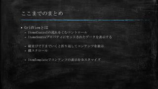 ここまでのまとめ

   GridViewとは
    – ItemsControlの流れをくむコントロール
    – ItemsSourceプロパティにセットされたデータを表示する

    – 縦並びで下までいくと折り返してコンテンツを表示
    – 横スクロール

    – ItemTemplateでコンテンツの表示をカスタマイズ
 