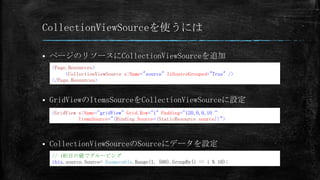 CollectionViewSourceを使うには

   ページのリソースにCollectionViewSourceを追加
    <Page.Resources>
         <CollectionViewSource x:Name="source" IsSourceGrouped="True" />
    </Page.Resources>


   GridViewのItemsSourceをCollectionViewSourceに設定
    <GridView x:Name="gridView" Grid.Row="1" Padding="120,0,0,10“
              ItemsSource="{Binding Source={StaticResource source}}">



   CollectionViewSourceのSourceにデータを設定
    // 1桁目の値でグルーピング
    this.source.Source= Enumerable.Range(1, 500).GroupBy(i => i % 10);
 
