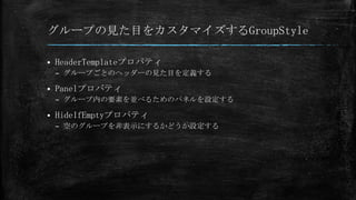 グループの見た目をカスタマイズするGroupStyle

   HeaderTemplateプロパティ
    – グループごとのヘッダーの見た目を定義する

   Panelプロパティ
    – グループ内の要素を並べるためのパネルを設定する

   HideIfEmptyプロパティ
    – 空のグループを非表示にするかどうか設定する
 