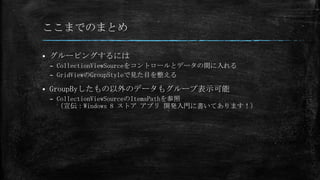 ここまでのまとめ

   グルーピングするには
    – CollectionViewSourceをコントロールとデータの間に入れる
    – GridViewのGroupStyleで見た目を整える

   GroupByしたもの以外のデータもグループ表示可能
    – CollectionViewSourceのItemsPathを参照
      （宣伝：Windows 8 ストア アプリ 開発入門に書いてあります！）
 