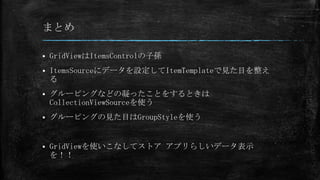 まとめ

   GridViewはItemsControlの子孫
   ItemsSourceにデータを設定してItemTemplateで見た目を整え
    る
   グルーピングなどの凝ったことをするときは
    CollectionViewSourceを使う
   グルーピングの見た目はGroupStyleを使う


   GridViewを使いこなしてストア アプリらしいデータ表示
    を！！
 