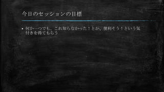 今日のセッションの目標

   何か一つでも、これ知らなかった！とか、便利そう！という気
    付きを得てもらう
 