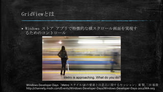 GridViewとは

   Windows ストア アプリで特徴的な横スクロール画面を実現す
    るためのコントロール




    Windows Developer Days「Metro スタイル UI の要素と注意点に関するセッション」東 賢,三田 裕貴
    http://channel9.msdn.com/Events/Windows-Developer-Days/Windows-Developer-Days-2012/WA-003
 