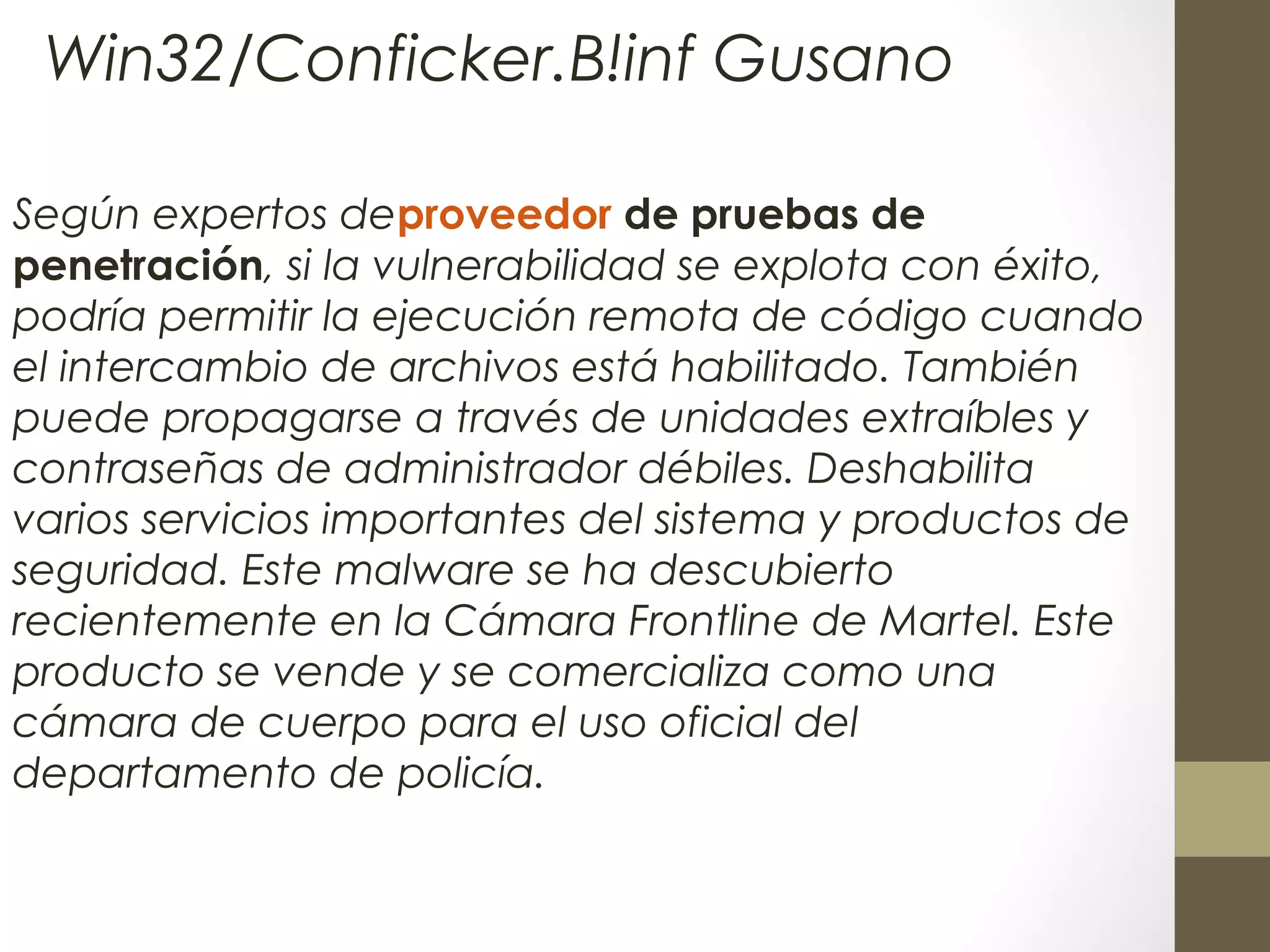 Según expertos deproveedor de pruebas de
penetración, si la vulnerabilidad se explota con éxito,
podría permitir la ejecución remota de código cuando
el intercambio de archivos está habilitado. También
puede propagarse a través de unidades extraíbles y
contraseñas de administrador débiles. Deshabilita
varios servicios importantes del sistema y productos de
seguridad. Este malware se ha descubierto
recientemente en la Cámara Frontline de Martel. Este
producto se vende y se comercializa como una
cámara de cuerpo para el uso oficial del
departamento de policía.
Win32/Conficker.B!inf Gusano
 