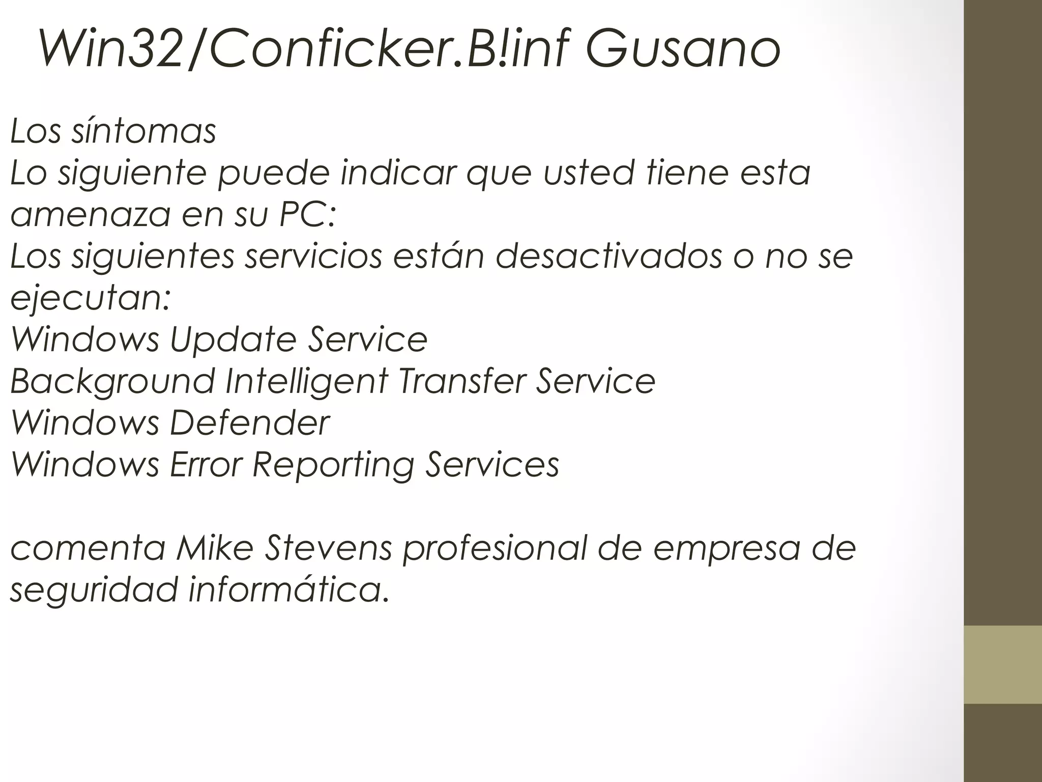 Los síntomas
Lo siguiente puede indicar que usted tiene esta
amenaza en su PC:
Los siguientes servicios están desactivados o no se
ejecutan:
Windows Update Service
Background Intelligent Transfer Service
Windows Defender
Windows Error Reporting Services
 
comenta Mike Stevens profesional de empresa de
seguridad informática.
Win32/Conficker.B!inf Gusano
 
