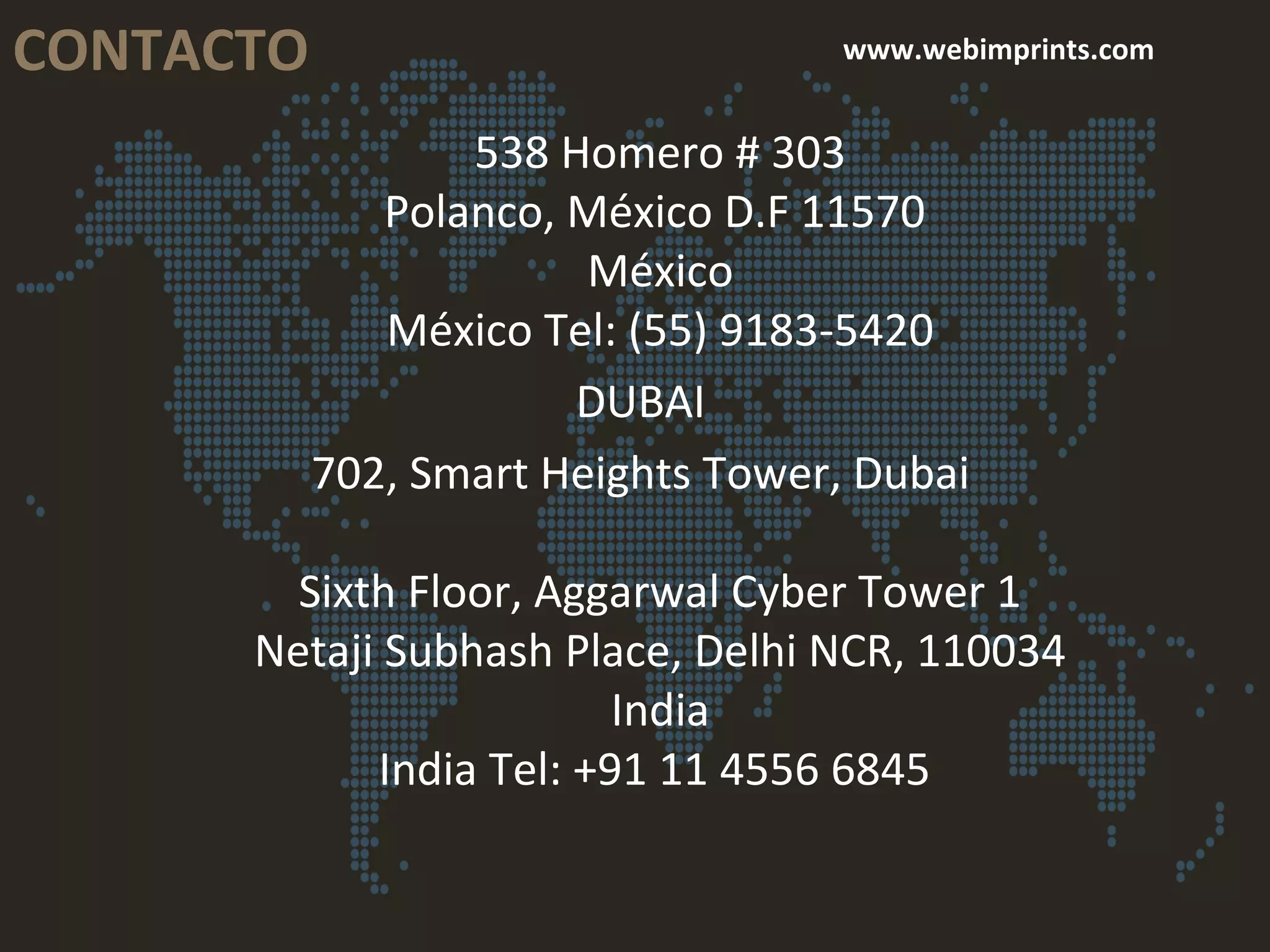 CONTACTO www.webimprints.com
538 Homero # 303
Polanco, México D.F 11570
México
México Tel: (55) 9183-5420
DUBAI
702, Smart Heights Tower, Dubai
Sixth Floor, Aggarwal Cyber Tower 1
Netaji Subhash Place, Delhi NCR, 110034
India
India Tel: +91 11 4556 6845
 