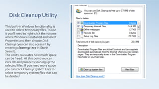 Disk	
  Cleanup	
  Utility	
  
	
  
	
  
This	
  built-­‐in	
  Windows	
  functionality	
  is	
  
used	
  to	
  delete	
  temporary	
  ﬁles.	
  To	
  use	
  
it	
  you'll	
  need	
  to	
  right-­‐click	
  the	
  volume	
  
where	
  Windows	
  is	
  installed	
  and	
  select	
  
Properties	
  and	
  then	
  choose	
  Disk	
  
Cleanup	
  (you	
  can	
  also	
  access	
  it	
  by	
  
entering	
  cleanmgr.exe	
  in	
  Start/
Search).	
  	
  
The	
  utility	
  calculates	
  how	
  much	
  space	
  
can	
  be	
  freed.	
  	
  At	
  this	
  point	
  you	
  can	
  
click	
  OK	
  and	
  proceed	
  cleaning	
  up	
  the	
  
selected	
  ﬁles.	
  If	
  you	
  need	
  more	
  space	
  
you	
  can	
  click	
  Cleanup	
  System	
  Files	
  to	
  
select	
  temporary	
  system	
  ﬁles	
  that	
  can	
  
be	
  deleted	
  	
  
 