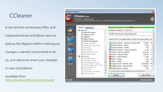 CCleaner	
  
	
  
It	
  can	
  remove	
  unnecessary	
  ﬁles	
  	
  and	
  
orphaned	
  entries	
  and	
  allows	
  users	
  to	
  
backup	
  the	
  Registry	
  before	
  making	
  any	
  
changes.	
  I	
  warmly	
  recommend	
  to	
  do	
  
so,	
  as	
  it	
  allows	
  to	
  revert	
  your	
  changes	
  
in	
  case	
  of	
  problems.	
  	
  
	
  
Available	
  from	
  	
  
https://www.piriform.com/ccleaner	
  	
  	
  
 