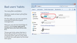 Bad	
  users’	
  habits	
  	
  
Too	
  many	
  ﬁlers	
  and	
  folders	
  
	
  
Windows	
  needs	
  at	
  least	
  15%	
  of	
  free	
  
disk	
  space.	
  
	
  
On	
  the	
  right	
  you	
  can	
  see	
  a	
  positive	
  
example	
  of	
  hard	
  drive	
  space	
  
management.	
  	
  
	
  
Here	
  you	
  can	
  see	
  two	
  hard	
  disks	
  (C:	
  
and	
  D:),	
  but	
  in	
  your	
  case	
  you’ll	
  
mostly	
  have	
  one	
  hard	
  drive	
  only	
  	
  
(C:).	
  
	
  
Things	
  get	
  tricky	
  when	
  that	
  bar	
  is	
  
full	
  or	
  almost	
  full.	
  To	
  check	
  you’re	
  
using	
  less	
  than	
  15%	
  you	
  only	
  need	
  
to	
  divide	
  the	
  used	
  space	
  by	
  the	
  total	
  
disk	
  space	
  	
  
 