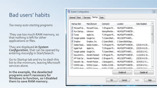 Bad	
  users’	
  habits	
  	
  
Too	
  many	
  auto	
  starting	
  programs	
  
	
  
	
  
	
  They	
  use	
  too	
  much	
  RAM	
  memory,	
  so	
  
that	
  nothing	
  is	
  left	
  for	
  other	
  
applications	
  or	
  ﬁles.	
  
	
  
They	
  are	
  displayed	
  in	
  System	
  
Conﬁguration,	
  that	
  can	
  be	
  opened	
  by	
  
entering	
  msconﬁg	
  in	
  Start/Search.	
  
	
  
Go	
  to	
  Startup	
  tab	
  and	
  try	
  to	
  slash	
  this	
  
list	
  to	
  the	
  minimum,	
  leaving	
  Microsoft	
  
services	
  alone.	
  	
  
	
  
In	
  the	
  example,	
  the	
  deselected	
  
programs	
  aren’t	
  necessary	
  for	
  
Windows	
  to	
  function,	
  so	
  I	
  disabled	
  
them	
  to	
  save	
  RAM	
  memory.	
  
 
