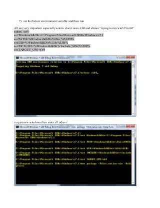 7) set the below environment variable and then run
All are very important especially setenv else it uses /x86 and shows “trying to run win32 in 64”
setenv /x64
set WindowsSdkDir=C:Program FilesMicrosoft SDKsWindowsv7.1
set PATH=%WindowsSdkDir%Bin;%PATH%
set LIB=%WindowsSdkDir%Lib;%LIB%
set INCLUDE=%WindowsSdkDir%Include;%INCLUDE%
set TARGET_CPU=x64
it open new windows then enter all others
 