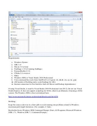 Requirements:
1. Windows System
2. JDK 1.6+
3. Maven 3.0 or later
4. Findbugs 1.3.9 (if running findbugs)
5. ProtocolBuffer 2.5.0
6. CMake 2.6 or newer
7. Make
8. Windows SDK or Visual Studio 2010 Professional
9. Unix command-line tools from GnuWin32 or Cygwin: sh, mkdir, rm, cp, tar, gzip
10. zlib headers (if building native code bindings for zlib)
11. Internet connection for first build (to fetch all Maven and Hadoop dependencies)
If using Visual Studio, it must be Visual Studio 2010 Professional (not 2012). Do not use Visual
Studio Express. It does not support compiling for 64-bit, which is problematic if running a 64-bit
system. The Windows SDK is free to download here:
http://www.microsoft.com/en-us/download/details.aspx?id=8279
Building:
Keep the source code tree in a short path to avoid running into problems related to Windows
maximum path length limitation. (For example, C:hdc).
Run builds from a Windows SDK Command Prompt. (Start, All Programs, Microsoft Windows
SDK v7.1, Windows SDK 7.1 Command Prompt.)
 
