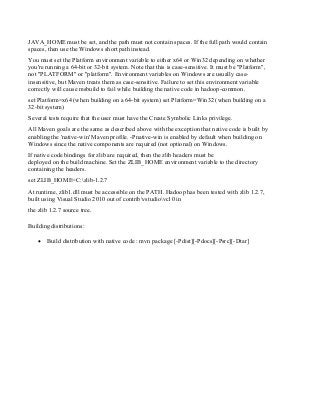 JAVA_HOME must be set, and the path must not contain spaces. If the full path would contain
spaces, then use the Windows short path instead.
You must set the Platform environment variable to either x64 or Win32 depending on whether
you're running a 64-bit or 32-bit system. Note that this is case-sensitive. It must be "Platform",
not "PLATFORM" or "platform". Environment variables on Windows are usually case-
insensitive, but Maven treats them as case-sensitive. Failure to set this environment variable
correctly will cause msbuild to fail while building the native code in hadoop-common.
set Platform=x64 (when building on a 64-bit system) set Platform=Win32 (when building on a
32-bit system)
Several tests require that the user must have the Create Symbolic Links privilege.
All Maven goals are the same as described above with the exception that native code is built by
enabling the 'native-win' Maven profile. -Pnative-win is enabled by default when building on
Windows since the native components are required (not optional) on Windows.
If native code bindings for zlib are required, then the zlib headers must be
deployed on the build machine. Set the ZLIB_HOME environment variable to the directory
containing the headers.
set ZLIB_HOME=C:zlib-1.2.7
At runtime, zlib1.dll must be accessible on the PATH. Hadoop has been tested with zlib 1.2.7,
built using Visual Studio 2010 out of contribvstudiovc10 in
the zlib 1.2.7 source tree.
Building distributions:
 Build distribution with native code : mvn package [-Pdist][-Pdocs][-Psrc][-Dtar]
 