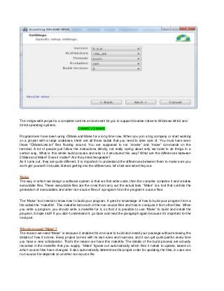 The mingw-w64 project is a complete runtime environment for gcc to support binaries native to Windows 64-bit and
32-bit operating systems.
CMAKE VS MAKE
Programmers have been using CMake and Make for a long time now. When you join a big company or start working
on a project with a large codebase, there are all these builds that you need to take care of. You must have seen
those “CMakeLists.txt” files floating around. You are supposed to run “cmake” and “make” commands on the
terminal. A lot of people just follow the instructions blindly, not really caring about why we need to do things in a
certain way. What is this whole build process and why is it structured this way? What are the differences between
CMake and Make? Does it matter? Are they interchangeable?
As it turns out, they are quite different. It is important to understand the differences between them to make sure you
don’t get yourself in trouble. Before getting into the differences, let’s first see what they are.
Make
The way in which we design a software system is that we first write code, then the compiler compiles it and creates
executable files. These executable files are the ones that carry out the actual task. “Make” is a tool that controls the
generation of executables and other non-source files of a program from the program’s source files.
The “Make” tool needs to know how to build your program. It gets its knowledge of how to build your program from a
file called the “makefile”. This makefile lists each of the non-source files and how to compute it from other files. When
you write a program, you should write a makefile for it, so that it is possible to use “Make” to build and install the
program. Simple stuff! If you didn’t understand it, go back and read the paragraph again because it’s important for the
next part.
Why do we need “Make”?
The reason we need “Make” is because it enables the end user to build and install your package without knowing the
details of how it’s done. Every project comes with its own rules and nuances, and it can get quite painful every time
you have a new collaborator. That’s the reason we have this makefile. The details of the build process are actually
recorded in the makefile that you supply. “Make” figures out automatically which files it needs to update, based on
which source files have changed. It also automatically determines the proper order for updating the files, in case one
non-source file depends on another non-source file.
 