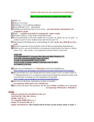 STEPS FOR INSTALLING HADOOP ONWINDOWS
Steps to generate hadoop executable and native files
1. JDK 1.6+
2. Maven 3.0 or later
3. Findbugs 1.3.9 (if running findbugs)
4. ProtocolBuffer 2.5.0 - marshalling
5. CMake(cross platform make) 2.6 or newer - give instructions commands to be
compiled by make
6. Make - to build executables by running the cmake scripts.
7. Windows SDK or Visual Studio 2010 Professional
8. Unix command-line tools from GnuWin32 or Cygwin: sh, mkdir, rm, cp, tar, gzip – to
connect to port 22 since hadoop name node listen to port 22.
9. zlib headers (if building native code bindings for zlib)- make sure zlib1.dll on class
path.
10. Internet connection for first build (to fetch all Maven and Hadoop dependencies)
11. Make sure try you set all the below environment variable before run maven or atleast
setenv /x64 . since setenv is very important without which it wont work.
setenv /x64
set WindowsSdkDir=C:Program FilesMicrosoft SDKsWindowsv7.1
set PATH=%WindowsSdkDir%Bin;%PATH%
set LIB=%WindowsSdkDir%Lib;%LIB%
set INCLUDE=%WindowsSdkDir%Include;%INCLUDE%
set TARGET_CPU=x64
12. make sure set hadooputils - C:hadooputils can be downloaded from
https://github.com/arunsadhasivam/hadoop/tree/master/hadooputils%20-complete
13. download hadood src and change hadood-common project (native,winutils) folder in
C:Hadoophadoop-2.5.2-srchadoop-common-projecthadoop-commonsrcmain with
corrected files according to 64 bit compilation from github.
https://github.com/arunsadhasivam/hadoop/hadoopWindows .
14. run maven with below command to compile src initially.
mvn package -Pdist,native-win –DskipTests
15. next run to get native file separately for that need CMake and Make exe in classpath.
mvn package -Pdist,native –DskipTest
NOTE:
Software needed to be installed in order are:
1.dotNetFx40_Full_x86_x64.exe
2.winsdk_web.exe
3.VC-Compiler-KB251927.exe
4.cmake-3.3.2-win32-x86.exe
5.mingw-w64-install.exe after install with 64 format rename mingw-make to make
 