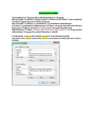 Environment variable:
%SystemRoot%;C:Program Files (x86)SkypePhone;C:Program
FilesJavajdk1.7.0_80bin;C:Mongo 2.6bin;C:WindowsSysWOW64;C:mule-standalone-
3.7.0bin;C:apache-maven-3.1.1bin;C:Program
FilesJavajdk1.7.0_80bin;C:cygwin64bin;C:cygwin64homeadminhadoop-
2.5.2bin;C:cygwin64homeadminhadoop-2.5.2sbin;C:Program FilesMicrosoft Windows
Performance Toolkit;C:protoc32;C:hadooputils;C:Program FilesMicrosoft
SDKsWindowsv7.1Bin;C:WindowsMicrosoft.NETFramework64v3.5;C:Program Files
(x86)Gitbin;C:Program Files (x86)CMakebin;C:zlib128
C:hadooputils –some exe like winutils.exe need to be downloaded manually
Also better to have git.exe and tortoise svn.exe in environment variable path since it shows
warning.
 