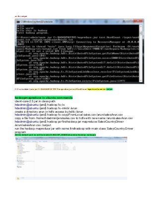 see the output
C:Usersadmin>yarn jar C:/HADOOPOUTPUT/mapreduce.jar test.WordCount /input/wordcount.txt /output
hadoopmapreduce in ubuntu commands
client-core-2.5.jar in class path.
hdadmin@ubuntu:/jars$ hadoop fs -ls
hdadmin@ubuntu:/jars$ hadoop fs -mkdir /arun
create a directory arun in hdfs access by hdfs://arun
hdadmin@ubuntu:/jars$ hadoop fs -copyFromLocal sales.csv /arun/salesArun.csv
copy a file from /home/hdadmin/jars/sales.csv to hdfs with new name /arun/salesArun.csv
hdadmin@ubuntu:/jars$ hadoop jar firsthadoop.jar mapreduce.SalesCountryDriver
/arun/salesArun.csv /output
run the hadoop mapreduce jar with name firsthadoop with main class SalesCountry Driver
program
All the default port no will be inside /HADOOP_HOME/share/doc/hadoop webapps
 