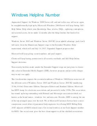 Windows Helpline Number
Augmented Support for Windows 2000 Server will end and in this way will never again
be straightforwardly kept up by Microsoft. Windows 2000 Server will keep having Self-
Help Online Help, which joins Knowledge Base articles, FAQs, exploring contraptions,
and assorted assets, for no under 12 months after the thing finishes the finish of its
support.
Windows Server 2003 and Windows Server 2003 R2 (at an upheld advantage pack level)
will move from the Mainstream Support stage to the Extended Windows Help
mastermind, which will end July 14, 2015. Expanded Support proposes that:
Microsoft will keep giving security updates and paid support.
Clients will keep having permission to all security overhauls and Self-Help Online
Support decisions.
Non-security hotfixes made amidst the Extended Support stage are just given to clients
who select in Extended Hotfix Support (EHS), however program and per settle charges
may in any case apply.
This forefront date impacts the essential rendition of Windows 2000 Server moreover all
the different sorts of Windows Server 2003 and Windows Server 2003 R2 (numbering
32-bit, 64-bit): Datacentre Edition, Enterprise Edition and Standard Edition. Microsoft
has MSN stamp for electronic associations and presented it in the 1990s. This association
has wound up being outstanding with Hotmail and Messenger associations which are
known as the brand names - windows live and msn.com. Besides, MSN is among the one
of the top arranged space over the web. We at Microsoft Customer Service have a most
conspicuous social affair of guaranteed help engineers for offering MSN Billing Help
24X7 adjacent all MSN related issues. Get in touch with us at our Tech Support number
for MSN. Our social event gives the best client support to all the shielded associations
 