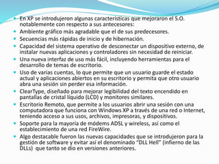  En XP se introdujeron algunas características que mejoraron el S.O.
notablemente con respecto a sus antecesores:
 Ambiente gráfico más agradable que el de sus predecesores.
 Secuencias más rápidas de inicio y de hibernación.
 Capacidad del sistema operativo de desconectar un dispositivo externo, de
instalar nuevas aplicaciones y controladores sin necesidad de reiniciar.
 Una nueva interfaz de uso más fácil, incluyendo herramientas para el
desarrollo de temas de escritorio.
 Uso de varias cuentas, lo que permite que un usuario guarde el estado
actual y aplicaciones abiertos en su escritorio y permita que otro usuario
abra una sesión sin perder esa información.
 ClearType, diseñado para mejorar legibilidad del texto encendido en
pantallas de cristal líquido (LCD) y monitores similares.
 Escritorio Remoto, que permite a los usuarios abrir una sesión con una
computadora que funciona con Windows XP a través de una red o Internet,
teniendo acceso a sus usos, archivos, impresoras, y dispositivos.
 Soporte para la mayoría de módems ADSL y wireless, así como el
establecimiento de una red FireWire.
 Algo destacable fueron las nuevas capacidades que se introdujeron para la
gestión de software y evitar así el denominado “DLL Hell” (infierno de las
DLLs) que tanto se dio en versiones anteriores.
 
