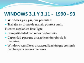 WINDOWS 3.1 Y 3.11 - 1990 - 93
 Windows 3.1 y 3.11, que permiten:
 Trabajar en grupo de trabajo punto a punto
Fuentes escalables True Type.
 Compatibilidad con redes de dominio
 Capacidad para que una aplicación reinicie la
máquina.
 Windows 3.11 sólo es una actualización que contenía
parches para errores menores.
 