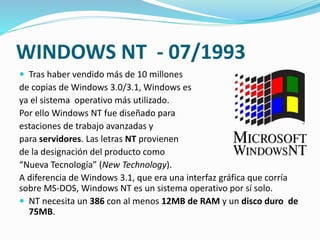 WINDOWS NT - 07/1993
 Tras haber vendido más de 10 millones
de copias de Windows 3.0/3.1, Windows es
ya el sistema operativo más utilizado.
Por ello Windows NT fue diseñado para
estaciones de trabajo avanzadas y
para servidores. Las letras NT provienen
de la designación del producto como
“Nueva Tecnología” (New Technology).
A diferencia de Windows 3.1, que era una interfaz gráfica que corría
sobre MS-DOS, Windows NT es un sistema operativo por sí solo.
 NT necesita un 386 con al menos 12MB de RAM y un disco duro de
75MB.
 