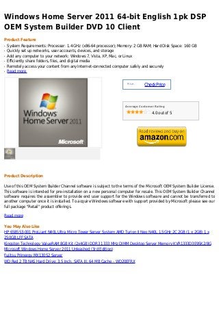 Windows Home Server 2011 64-bit English 1pk DSP
OEM System Builder DVD 10 Client
Product Feature
q   System Requirements: Processor: 1.4 GHz (x86-64 processor); Memory: 2 GB RAM; Hard Disk Space: 160 GB
q   Quickly set up networks, user accounts, devices, and storage
q   Add any computer to your network: Windows 7, Vista, XP, Mac, or Linux
q   Efficiently share folders, files, and digital media
q   Remotely access your content from any Internet-connected computer safely and securely
q   Read more


                                                                    Price :
                                                                              Check Price



                                                                   Average Customer Rating

                                                                                  4.0 out of 5




Product Description

Use of this OEM System Builder Channel software is subject to the terms of the Microsoft OEM System Builder License.
This software is intended for pre-installation on a new personal computer for resale. This OEM System Builder Channel
software requires the assembler to provide end user support for the Windows software and cannot be transferred to
another computer once it is installed. To acquire Windows software with support provided by Microsoft please see our
full package "Retail" product offerings.

Read more

You May Also Like
HP 658553-001 ProLiant N40L Ultra Micro Tower Server System AMD Turion II Neo N40L 1.5GHz 2C 2GB (1 x 2GB) 1 x
250GB LFF SATA
Kingston Technology ValueRAM 8GB Kit (2x4GB) DDR3 1333 MHz DIMM Desktop Server Memory KVR1333D3E9SK2/8G
Microsoft Windows Home Server 2011 Unleashed (3rd Edition)
Fujitsu Primergy MX130S2 Server
WD Red 2 TB NAS Hard Drive: 3.5 Inch, SATA III, 64 MB Cache - WD20EFRX
 
