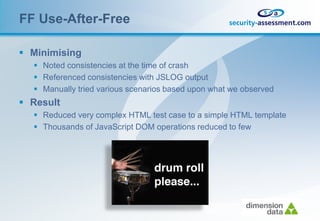FF Use-After-Free

 Minimising
   Noted consistencies at the time of crash
   Referenced consistencies with JSLOG output
   Manually tried various scenarios based upon what we observed
 Result
   Reduced very complex HTML test case to a simple HTML template
   Thousands of JavaScript DOM operations reduced to few
 