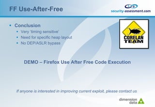 FF Use-After-Free

 Conclusion
   Very ‘timing sensitive’
   Need for specific heap layout
   No DEP/ASLR bypass



      DEMO – Firefox Use After Free Code Execution




  If anyone is interested in improving current exploit, please contact us
 