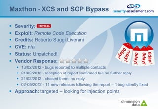 Maxthon - XCS and SOP Bypass

   Severity:
   Exploit: Remote Code Execution
   Credits: Roberto Suggi Liverani
   CVE: n/a
   Status: Unpatched!
   Vendor Response:
       13/02/2012 - bugs reported to multiple contacts
       21/02/2012 - reception of report confirmed but no further reply
       21/02/2012 - chased them, no reply
       02-05/2012 - 11 new releases following the report – 1 bug silently fixed
 Approach: targeted – looking for injection points
 